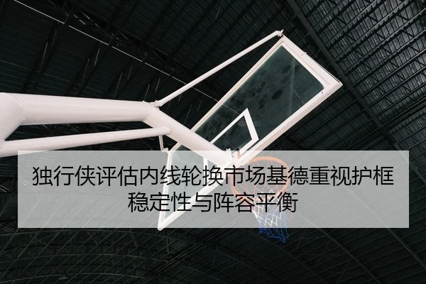 独行侠评估内线轮换市场基德重视护框稳定性与阵容平衡