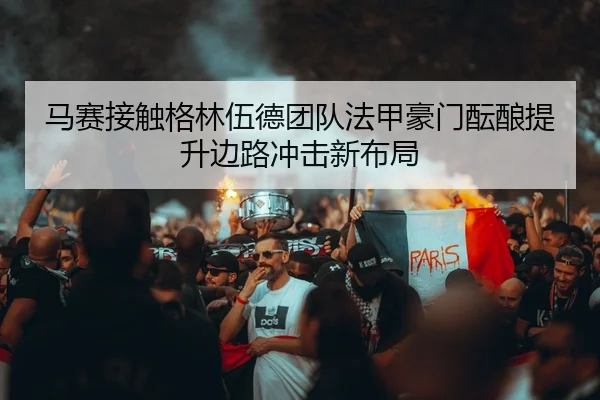 马赛接触格林伍德团队法甲豪门酝酿提升边路冲击新布局