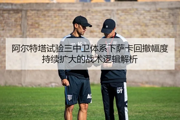 阿尔特塔试验三中卫体系下萨卡回撤幅度持续扩大的战术逻辑解析