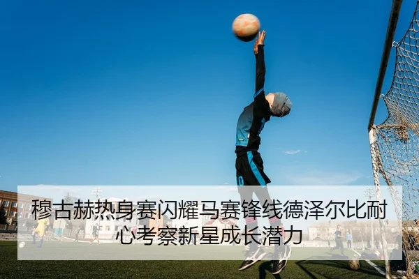 穆古赫热身赛闪耀马赛锋线德泽尔比耐心考察新星成长潜力