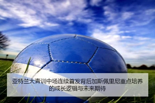 亚特兰大青训中场连续首发背后加斯佩里尼重点培养的成长逻辑与未来期待